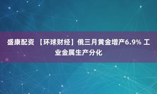盛康配资 【环球财经】俄三月黄金增产6.9% 工业金属生产分化