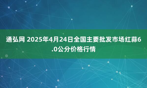 通弘网 2025年4月24日全国主要批发市场红蒜6.0公分价格行情