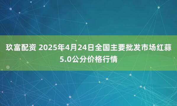 玖富配资 2025年4月24日全国主要批发市场红蒜5.0公分价格行情
