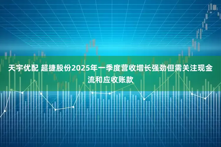 天宇优配 超捷股份2025年一季度营收增长强劲但需关注现金流和应收账款