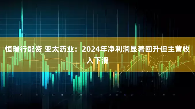 恒瑞行配资 亚太药业：2024年净利润显著回升但主营收入下滑