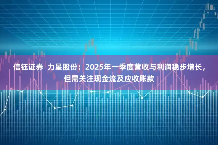 信钰证券  力星股份：2025年一季度营收与利润稳步增长，但需关注现金流及应收账款