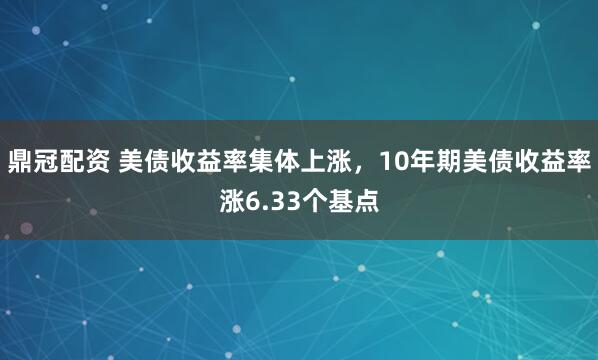鼎冠配资 美债收益率集体上涨，10年期美债收益率涨6.33个基点