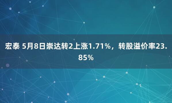 宏泰 5月8日崇达转2上涨1.71%，转股溢价率23.85%
