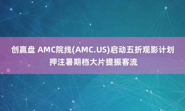 创赢盘 AMC院线(AMC.US)启动五折观影计划 押注暑期档大片提振客流