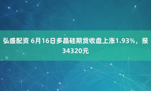 弘盛配资 6月16日多晶硅期货收盘上涨1.93%，报34320元
