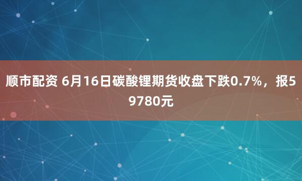 顺市配资 6月16日碳酸锂期货收盘下跌0.7%，报59780元