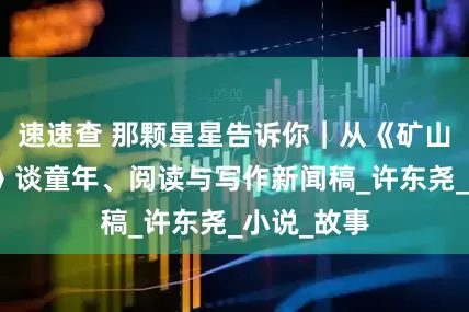 速速查 那颗星星告诉你｜从《矿山下的星星》谈童年、阅读与写作新闻稿_许东尧_小说_故事