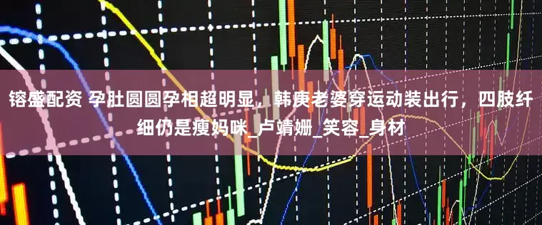 镕盛配资 孕肚圆圆孕相超明显，韩庚老婆穿运动装出行，四肢纤细仍是瘦妈咪_卢靖姗_笑容_身材