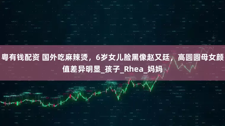 粤有钱配资 国外吃麻辣烫，6岁女儿脸黑像赵又廷，高圆圆母女颜值差异明显_孩子_Rhea_妈妈