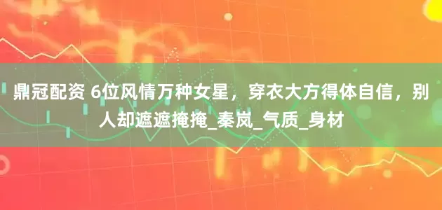 鼎冠配资 6位风情万种女星，穿衣大方得体自信，别人却遮遮掩掩_秦岚_气质_身材