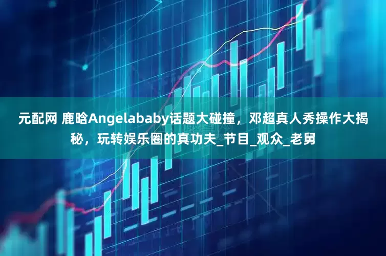 元配网 鹿晗Angelababy话题大碰撞，邓超真人秀操作大揭秘，玩转娱乐圈的真功夫_节目_观众_老舅