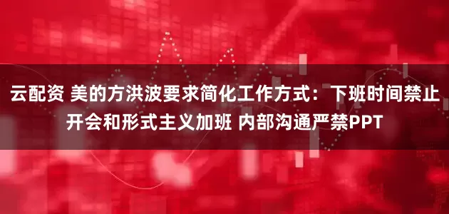 云配资 美的方洪波要求简化工作方式：下班时间禁止开会和形式主义加班 内部沟通严禁PPT